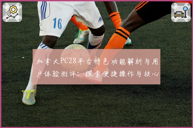 加拿大PC28平台特色功能解析与用户体验测评：探索便捷操作与核心优势分享