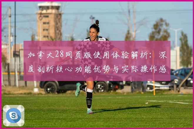 加拿大28网页版使用体验解析：深度剖析核心功能优势与实际操作感受